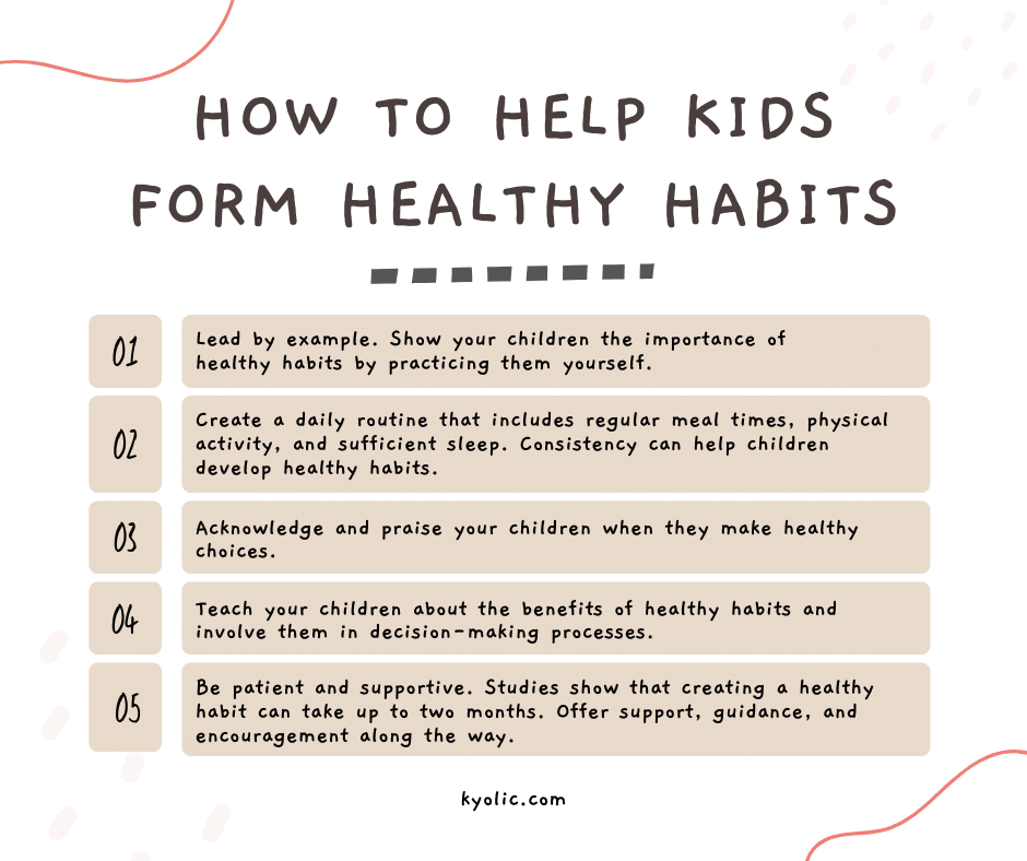 How to Help Kids Form Healthy Habits:• Lead by example. Show your children the importance of healthy habits by practicing them yourself. • Create a daily routine that includes regular meal times, physical activity, and sufficient sleep. Consistency can help children develop healthy habits. • Acknowledge and praise your children when they make healthy choices. • Teach your children about the benefits of healthy habits and involve them in decision-making processes. • Be patient and supportive. Studies show that creating a healthy habit can take up to two months.19 Offer support, guidance, and encouragement along the way.
